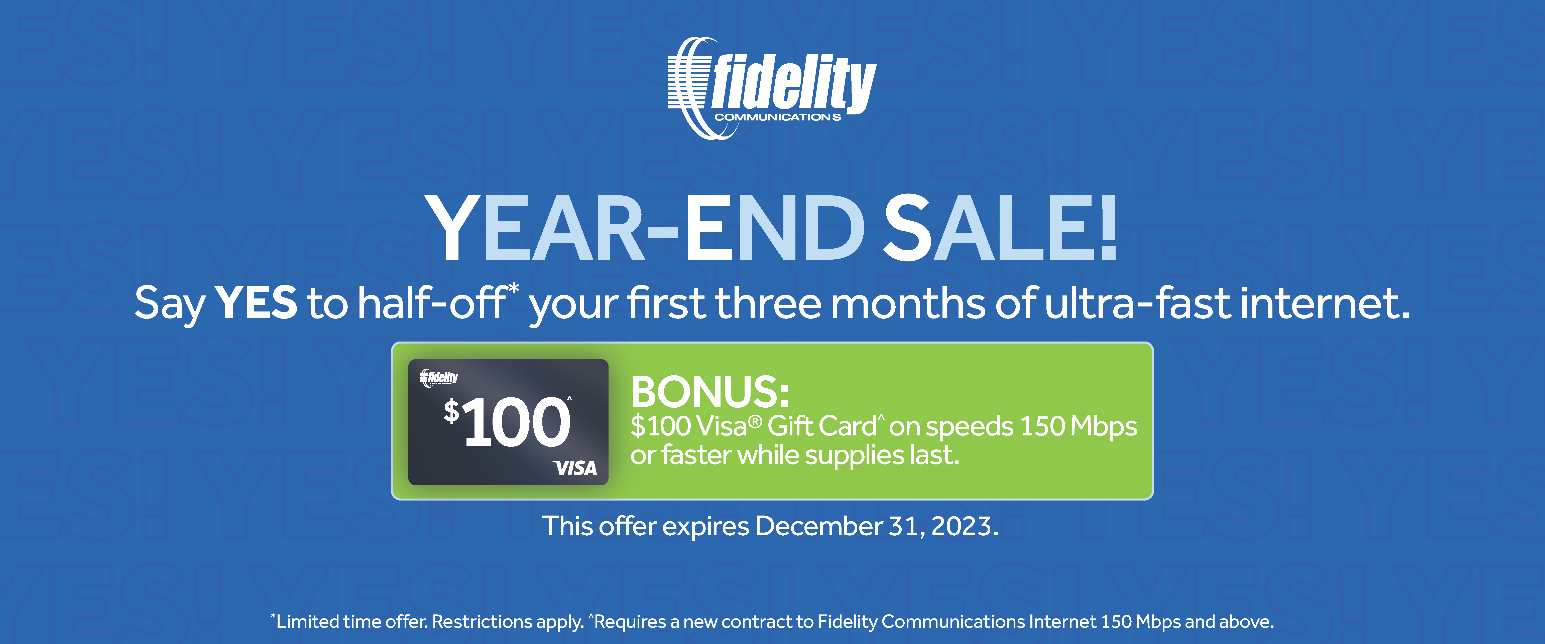 YEAR-END-SALE! say YES to half-off your first three months of ultra-fast internet. $100 BONUS: $100 Visa Gift Card on speeds 150 Mbps or faster while supplies last. This offer expires December 31, 2023. Limited time offer. Restrictions apply. Requires a new contract to Fidelity Communications Internet 150 Mbps and above.